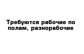 Требуются рабочие по полам, разнорабочие